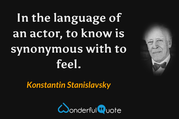In the language of an actor, to know is synonymous with to feel. - Konstantin Stanislavsky quote.