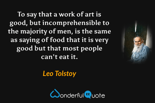 To say that a work of art is good, but incomprehensible to the majority of men, is the same as saying of food that it is very good but that most people can't eat it. - Leo Tolstoy quote.