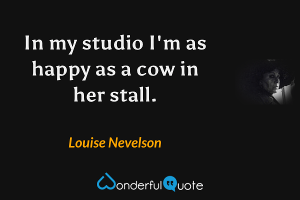 In my studio I'm as happy as a cow in her stall. - Louise Nevelson quote.