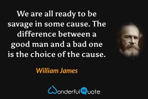 We are all ready to be savage in some cause.  The difference between a good man and a bad one is the choice of the cause. - William James quote.