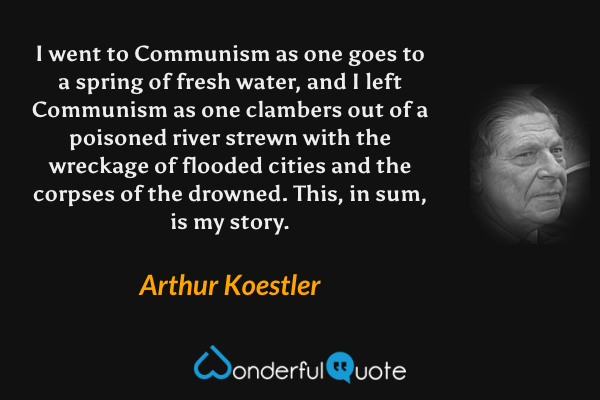 I went to Communism as one goes to a spring of fresh water, and I left Communism as one clambers out of a poisoned river strewn with the wreckage of flooded cities and the corpses of the drowned. This, in sum, is my story. - Arthur Koestler quote.