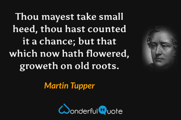 Thou mayest take small heed, thou hast counted it a chance; but that which now hath flowered, groweth on old roots. - Martin Tupper quote.
