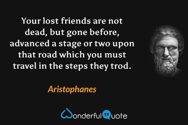 Your lost friends are not dead, but gone before, advanced a stage or two upon that road which you must travel in the steps they trod. - Aristophanes quote.