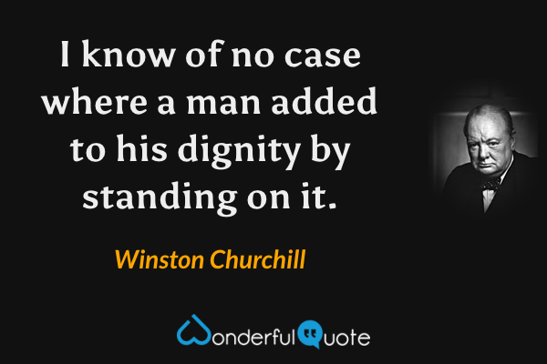 I know of no case where a man added to his dignity by standing on it. - Winston Churchill quote.