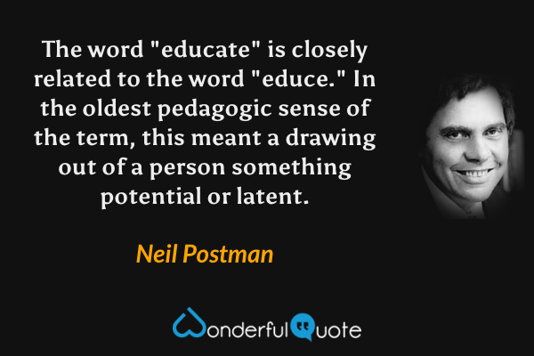 The word "educate" is closely related to the word "educe."  In the oldest pedagogic sense of the term, this meant a drawing out of a person something potential or latent. - Neil Postman quote.