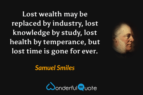 Lost wealth may be replaced by industry, lost knowledge by study, lost health by temperance, but lost time is gone for ever. - Samuel Smiles quote.