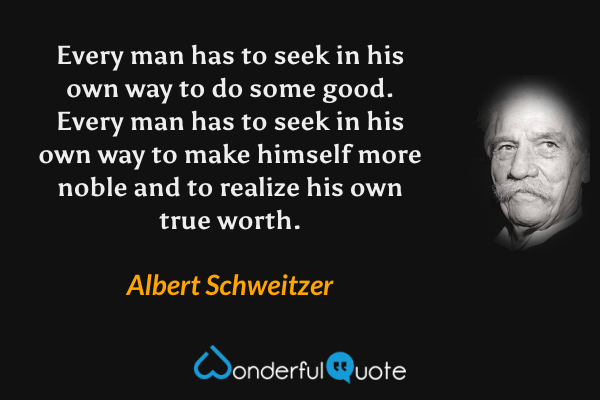 Every man has to seek in his own way to do some good.  Every man has to seek in his own way to make himself more noble and to realize his own true worth. - Albert Schweitzer quote.