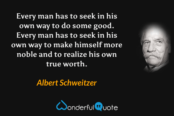 Every man has to seek in his own way to do some good. Every man has to seek in his own way to make himself more noble and to realize his own true worth. - Albert Schweitzer quote.