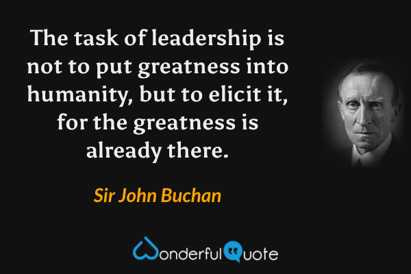 The task of leadership is not to put greatness into humanity, but to elicit it, for the greatness is already there. - Sir John Buchan quote.