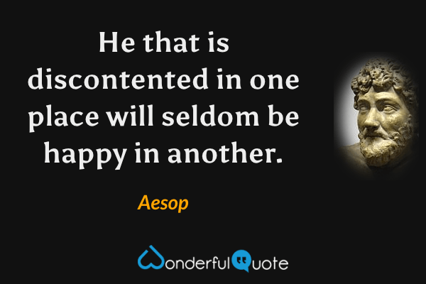 He that is discontented in one place will seldom be happy in another. - Aesop quote.
