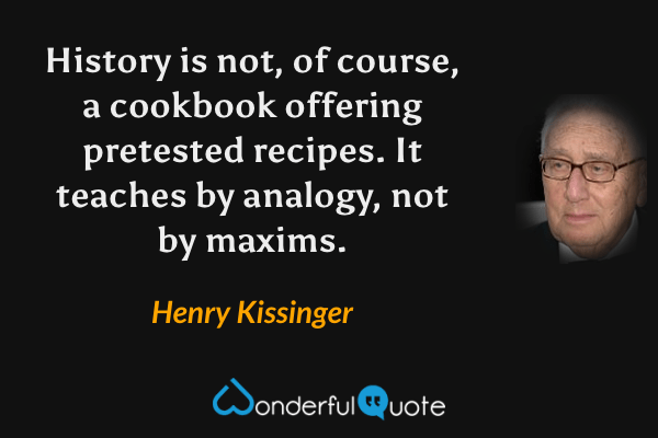 History is not, of course, a cookbook offering pretested recipes.  It teaches by analogy, not by maxims. - Henry Kissinger quote.