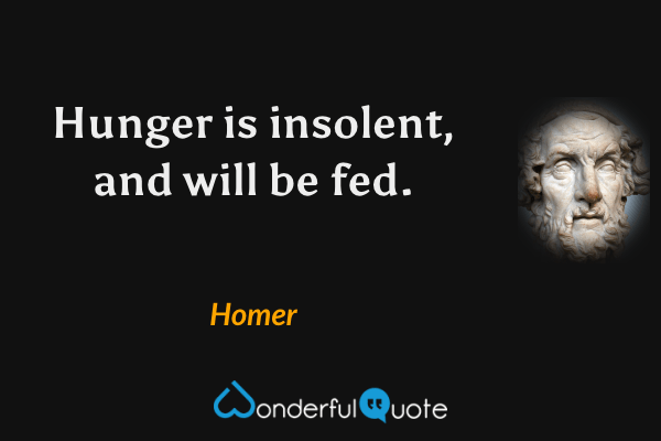 Hunger is insolent, and will be fed. - Homer quote.