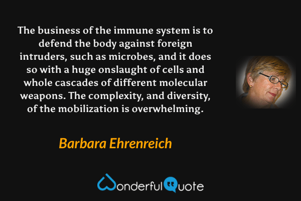 The business of the immune system is to defend the body against foreign intruders, such as microbes, and it does so with a huge onslaught of cells and whole cascades of different molecular weapons.  The complexity, and diversity, of the mobilization is overwhelming. - Barbara Ehrenreich quote.