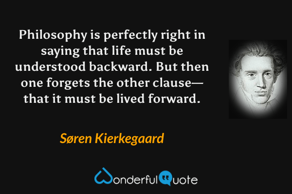 Philosophy is perfectly right in saying that life must be understood backward.  But then one forgets the other clause—that it must be lived forward. - Søren Kierkegaard quote.