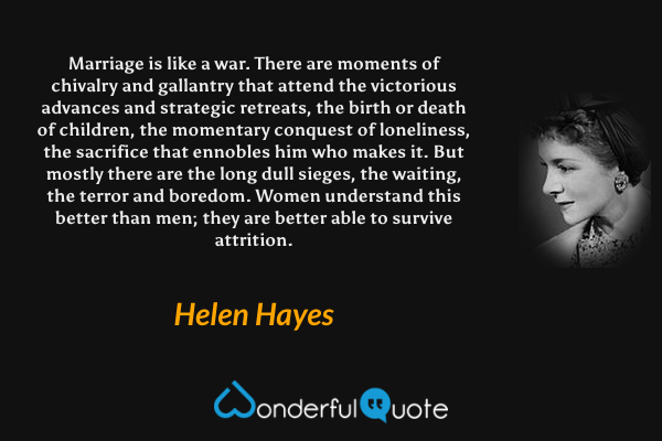 Marriage is like a war.  There are moments of chivalry and gallantry that attend the victorious advances and strategic retreats, the birth or death of children, the momentary conquest of loneliness, the sacrifice that ennobles him who makes it.  But mostly there are the long dull sieges, the waiting, the terror and boredom.  Women understand this better than men; they are better able to survive attrition. - Helen Hayes quote.