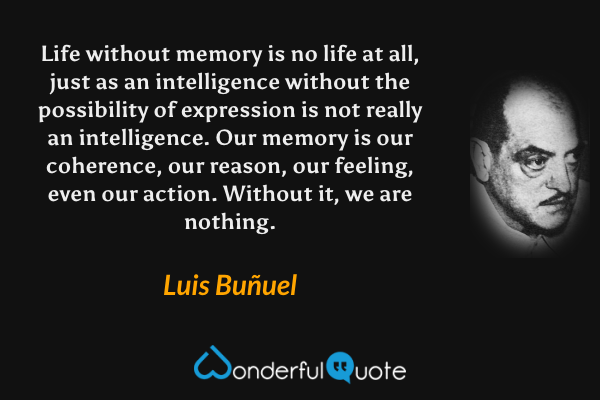 Life without memory is no life at all, just as an intelligence without the possibility of expression is not really an intelligence.  Our memory is our coherence, our reason, our feeling, even our action.  Without it, we are nothing. - Luis Buñuel quote.