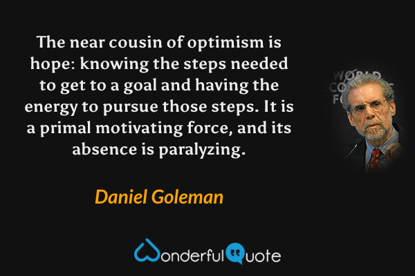 The near cousin of optimism is hope: knowing the steps needed to get to a goal and having the energy to pursue those steps. It is a primal motivating force, and its absence is paralyzing. - Daniel Goleman quote.