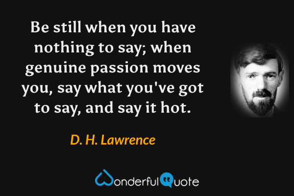 Be still when you have nothing to say; when genuine passion moves you, say what you've got to say, and say it hot. - D. H. Lawrence quote.