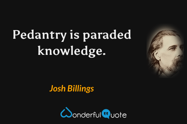 Pedantry is paraded knowledge. - Josh Billings quote.