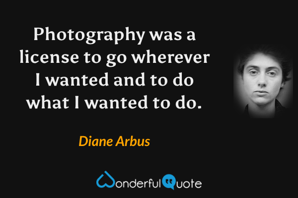 Photography was a license to go wherever I wanted and to do what I wanted to do. - Diane Arbus quote.
