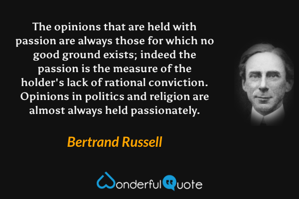 The opinions that are held with passion are always those for which no good ground exists; indeed the passion is the measure of the holder's lack of rational conviction. Opinions in politics and religion are almost always held passionately. - Bertrand Russell quote.