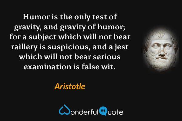 Humor is the only test of gravity, and gravity of humor; for a subject which will not bear raillery is suspicious, and a jest which will not bear serious examination is false wit. - Aristotle quote.
