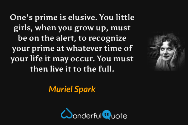 One's prime is elusive.  You little girls, when you grow up, must be on the alert, to recognize your prime at whatever time of your life it may occur.  You must then live it to the full. - Muriel Spark quote.