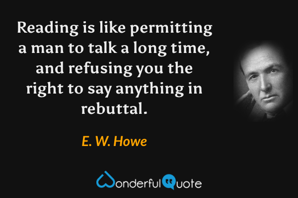 Reading is like permitting a man to talk a long time, and refusing you the right to say anything in rebuttal. - E. W. Howe quote.