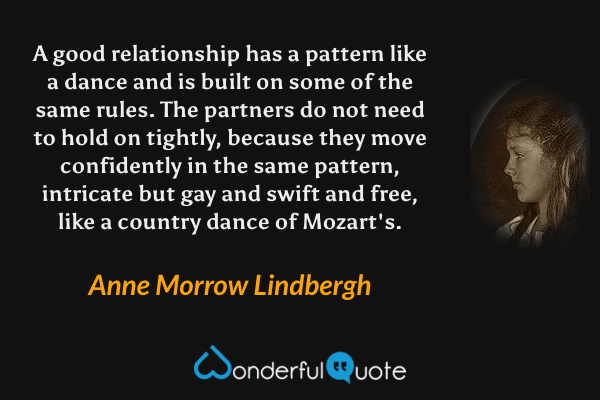 A good relationship has a pattern like a dance and is built on some of the same rules.  The partners do not need to hold on tightly, because they move confidently in the same pattern, intricate but gay and swift and free, like a country dance of Mozart's. - Anne Morrow Lindbergh quote.