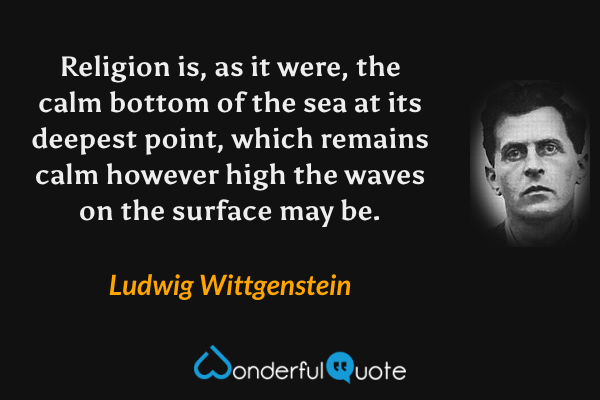 Religion is, as it were, the calm bottom of the sea at its deepest point, which remains calm however high the waves on the surface may be. - Ludwig Wittgenstein quote.