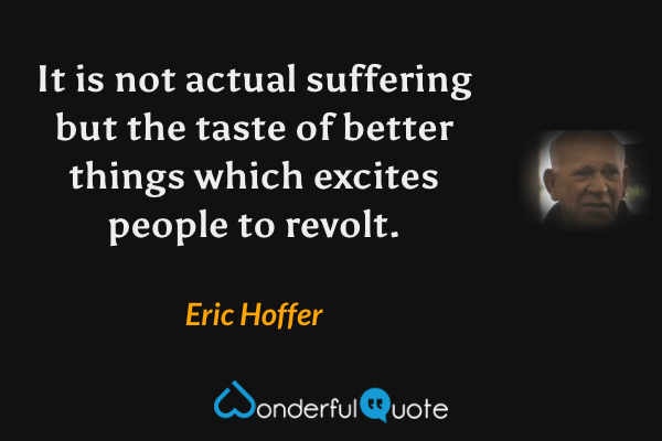It is not actual suffering but the taste of better things which excites people to revolt. - Eric Hoffer quote.
