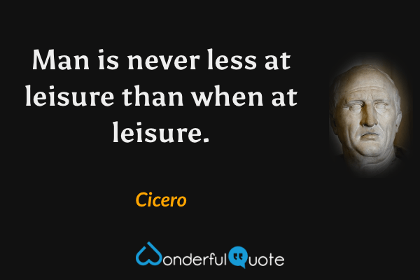 Man is never less at leisure than when at leisure. - Cicero quote.
