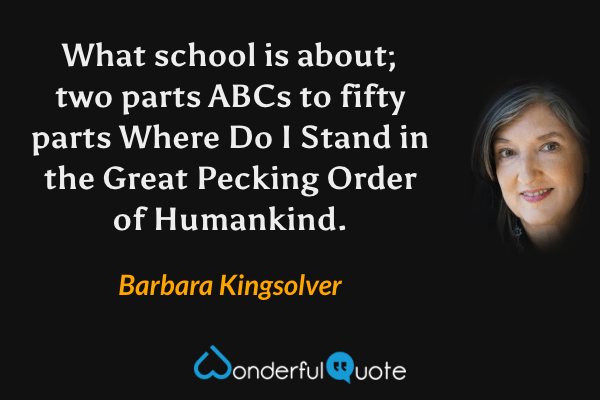 What school is about; two parts ABCs to fifty parts Where Do I Stand in the Great Pecking Order of Humankind. - Barbara Kingsolver quote.