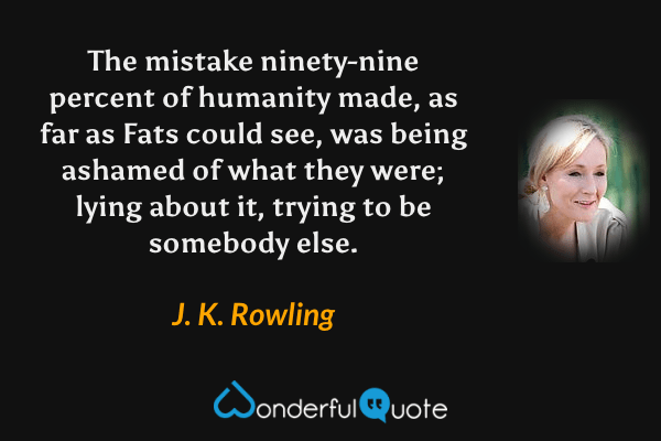 The mistake ninety-nine percent of humanity made, as far as Fats could see, was being ashamed of what they were; lying about it, trying to be somebody else. - J. K. Rowling quote.