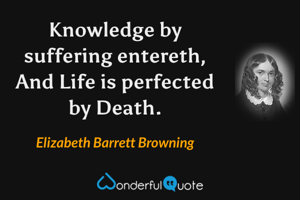 Knowledge by suffering entereth,
And Life is perfected by Death. - Elizabeth Barrett Browning quote.