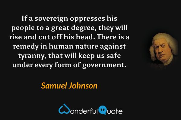 If a sovereign oppresses his people to a great degree, they will rise and cut off his head. There is a remedy in human nature against tyranny, that will keep us safe under every form of government. - Samuel Johnson quote.