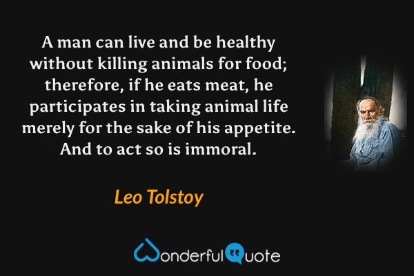 A man can live and be healthy without killing animals for food; therefore, if he eats meat, he participates in taking animal life merely for the sake of his appetite. And to act so is immoral. - Leo Tolstoy quote.