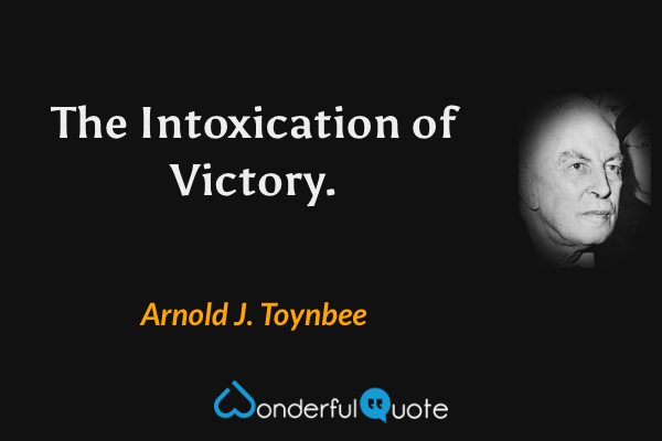 The Intoxication of Victory. - Arnold J. Toynbee quote.