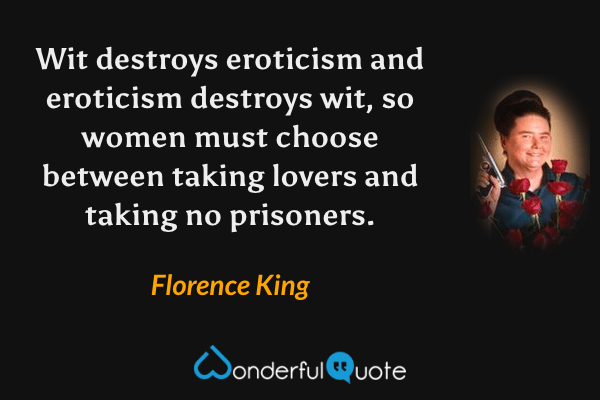 Wit destroys eroticism and eroticism destroys wit, so women must choose between taking lovers and taking no prisoners. - Florence King quote.