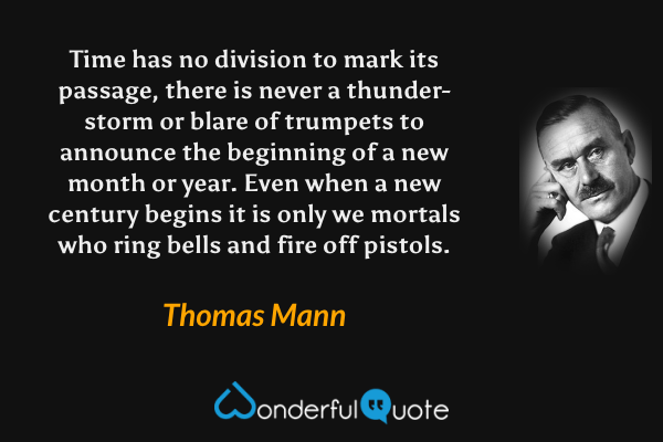 Time has no division to mark its passage, there is never a thunder-storm or blare of trumpets to announce the beginning of a new month or year. Even when a new century begins it is only we mortals who ring bells and fire off pistols. - Thomas Mann quote.