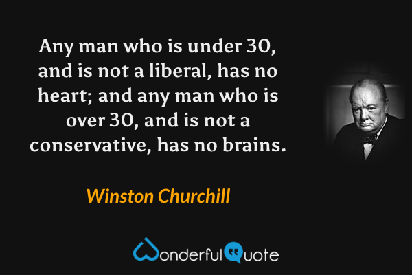 Any man who is under 30, and is not a liberal, has no heart; and any man who is over 30, and is not a conservative, has no brains. - Winston Churchill quote.