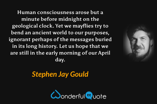 Human consciousness arose but a minute before midnight on the geological clock. Yet we mayflies try to bend an ancient world to our purposes, ignorant perhaps of the messages buried in its long history. Let us hope that we are still in the early morning of our April day. - Stephen Jay Gould quote.
