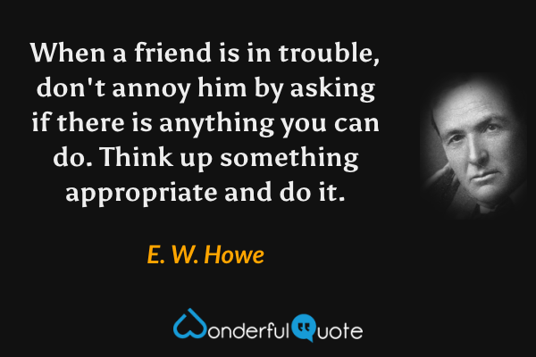 When a friend is in trouble, don't annoy him by asking if there is anything you can do. Think up something appropriate and do it. - E. W. Howe quote.