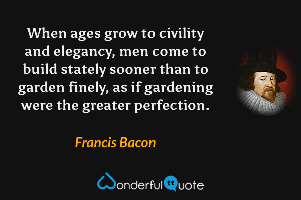When ages grow to civility and elegancy, men come to build stately sooner than to garden finely, as if gardening were the greater perfection. - Francis Bacon quote.