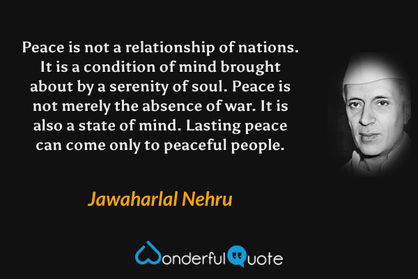 Peace is not a relationship of nations. It is a condition of mind brought about by a serenity of soul. Peace is not merely the absence of war. It is also a state of mind. Lasting peace can come only to peaceful people. - Jawaharlal Nehru quote.