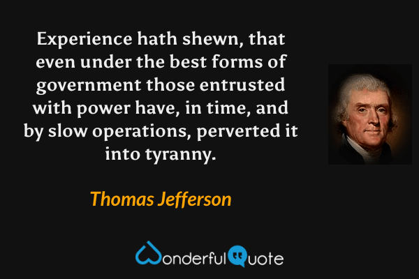 Experience hath shewn, that even under the best forms of government those entrusted with power have, in time, and by slow operations, perverted it into tyranny. - Thomas Jefferson quote.