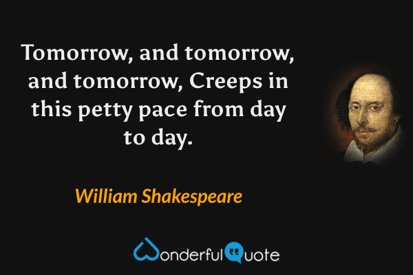 Tomorrow, and tomorrow, and tomorrow,
Creeps in this petty pace from day to day. - William Shakespeare quote.