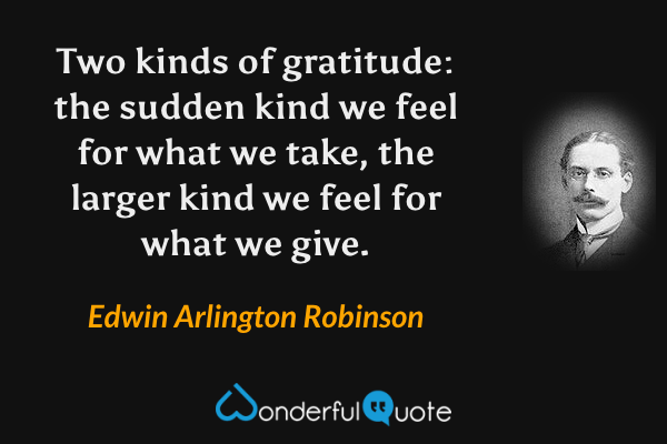 Two kinds of gratitude: the sudden kind we feel for what we take, the larger kind we feel for what we give. - Edwin Arlington Robinson quote.