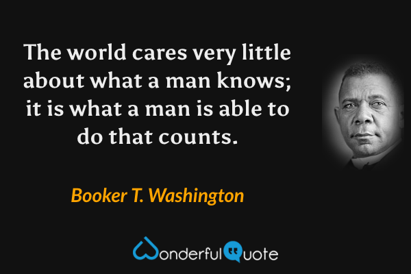 The world cares very little about what a man knows; it is what a man is able to do that counts. - Booker T. Washington quote.