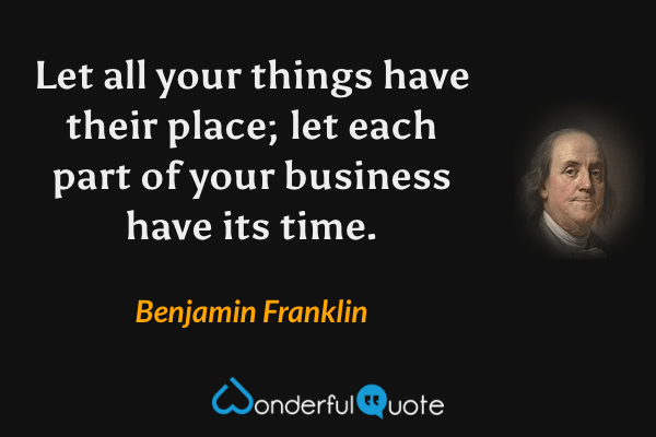 Let all your things have their place; let each part of your business have its time. - Benjamin Franklin quote.